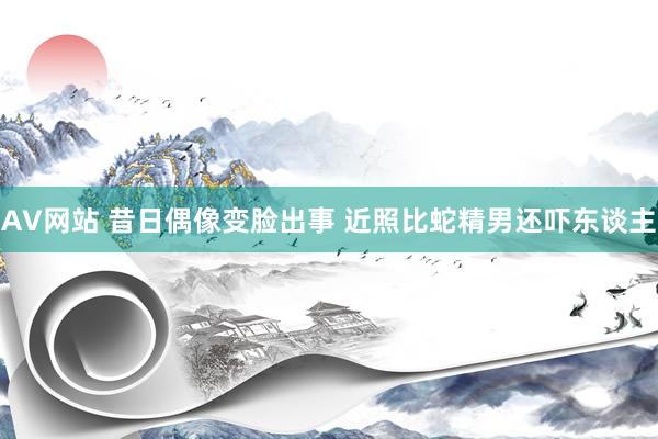 AV网站 昔日偶像变脸出事 近照比蛇精男还吓东谈主