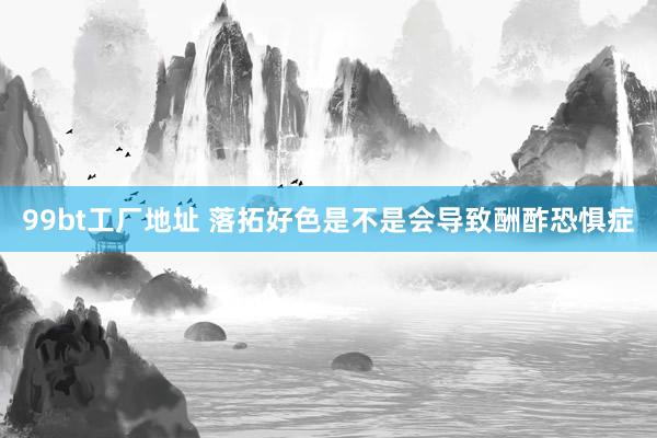 99bt工厂地址 落拓好色是不是会导致酬酢恐惧症