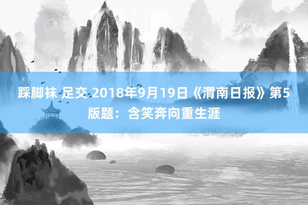 踩脚袜 足交 2018年9月19日《渭南日报》第5版题：含笑奔向重生涯