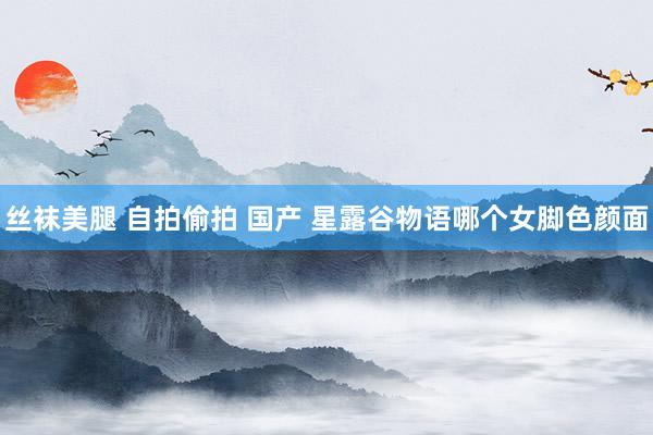 丝袜美腿 自拍偷拍 国产 星露谷物语哪个女脚色颜面