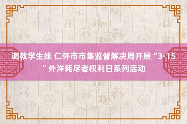 调教学生妹 仁怀市市集监督解决局开展“3·15”外洋耗尽者权利日系列活动