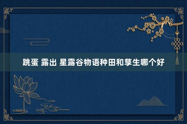 跳蛋 露出 星露谷物语种田和孳生哪个好