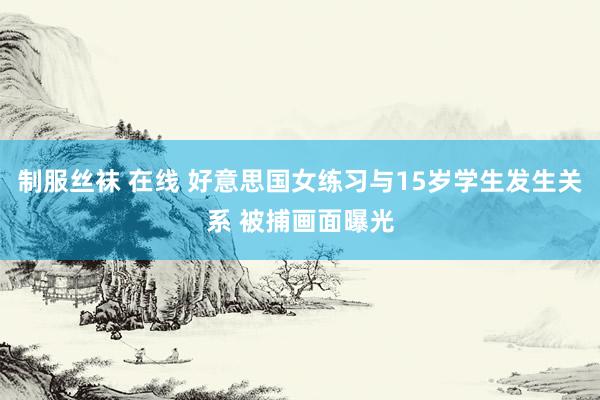 制服丝袜 在线 好意思国女练习与15岁学生发生关系 被捕画面曝光