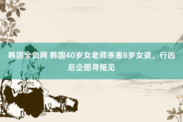韩国全色网 韩国40岁女老师杀害8岁女孩，行凶后企图寻短见