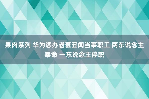 果肉系列 华为惩办老套丑闻当事职工 两东说念主奉命 一东说念主停职