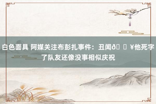 白色面具 阿媒关注布彭扎事件：丑闻💥他死字了队友还像没事相似庆祝