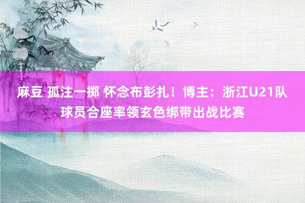 麻豆 孤注一掷 怀念布彭扎！博主：浙江U21队球员合座率领玄色绑带出战比赛