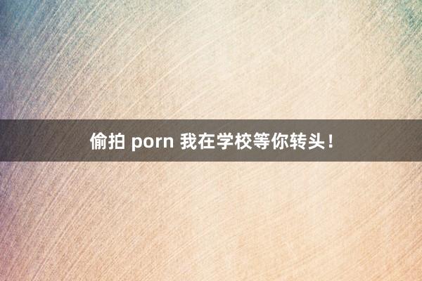 偷拍 porn 我在学校等你转头！