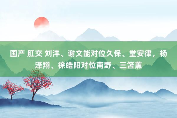 国产 肛交 刘洋、谢文能对位久保、堂安律，杨泽翔、徐皓阳对位南野、三笘薰