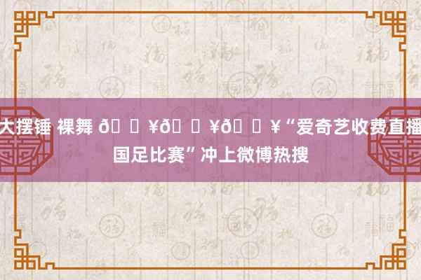大摆锤 裸舞 🔥🔥🔥“爱奇艺收费直播国足比赛”冲上微博热搜