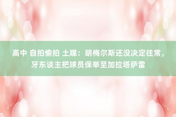 高中 自拍偷拍 土媒：胡梅尔斯还没决定往常，牙东谈主把球员保举至加拉塔萨雷