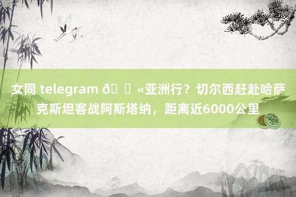 女同 telegram 😫亚洲行？切尔西赶赴哈萨克斯坦客战阿斯塔纳，距离近6000公里