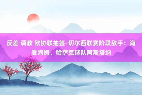 反差 调教 欧协联抽签-切尔西联赛阶段敌手：海登海姆、哈萨克球队阿斯塔纳