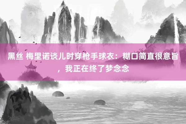黑丝 梅里诺谈儿时穿枪手球衣：糊口简直很意旨，我正在终了梦念念