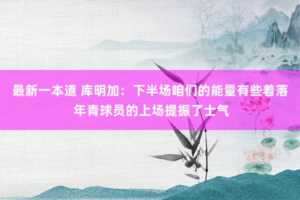 最新一本道 库明加：下半场咱们的能量有些着落 年青球员的上场提振了士气