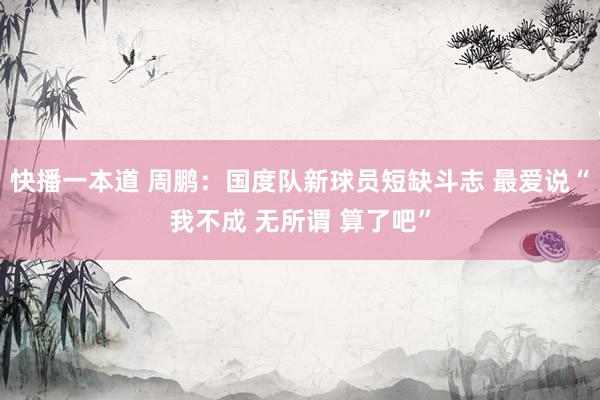 快播一本道 周鹏：国度队新球员短缺斗志 最爱说“我不成 无所谓 算了吧”