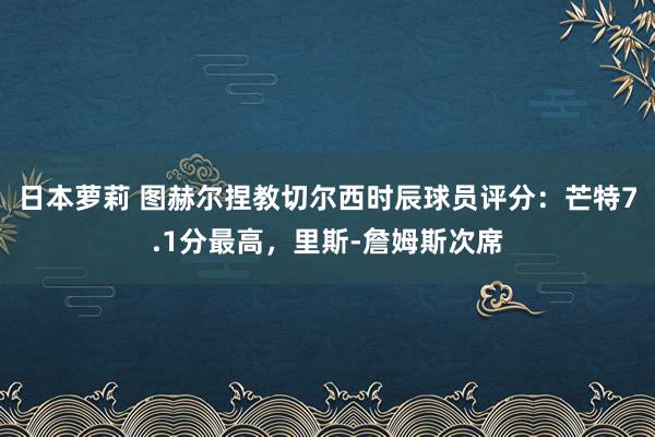 日本萝莉 图赫尔捏教切尔西时辰球员评分：芒特7.1分最高，里斯-詹姆斯次席