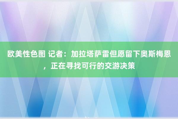 欧美性色图 记者：加拉塔萨雷但愿留下奥斯梅恩，正在寻找可行的交游决策