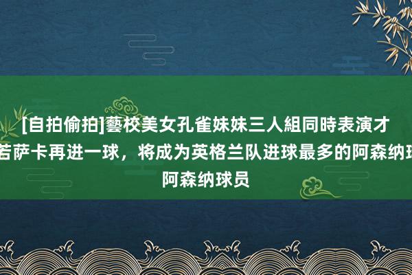 [自拍偷拍]藝校美女孔雀妹妹三人組同時表演才藝 若萨卡再进一球，将成为英格兰队进球最多的阿森纳球员