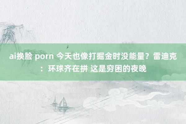 ai换脸 porn 今天也像打掘金时没能量？雷迪克：环球齐在拼 这是穷困的夜晚