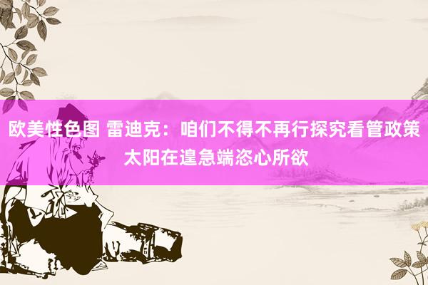 欧美性色图 雷迪克：咱们不得不再行探究看管政策 太阳在遑急端恣心所欲