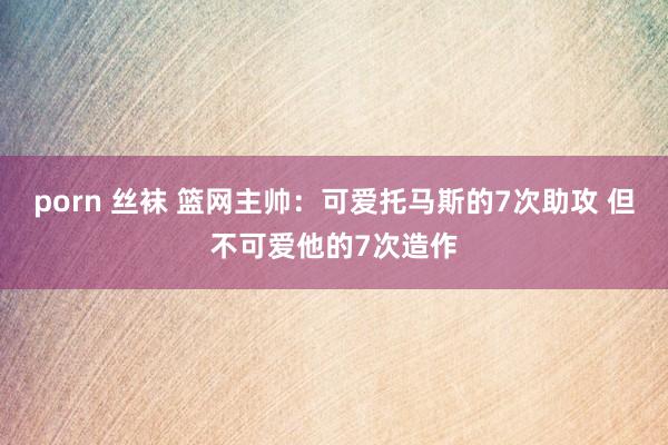 porn 丝袜 篮网主帅：可爱托马斯的7次助攻 但不可爱他的7次造作