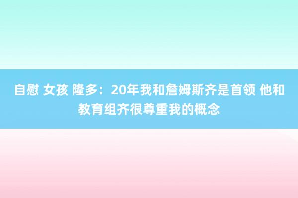 自慰 女孩 隆多：20年我和詹姆斯齐是首领 他和教育组齐很尊重我的概念