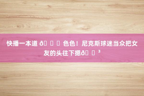 快播一本道 🙈色色！尼克斯球迷当众把女友的头往下摁😳