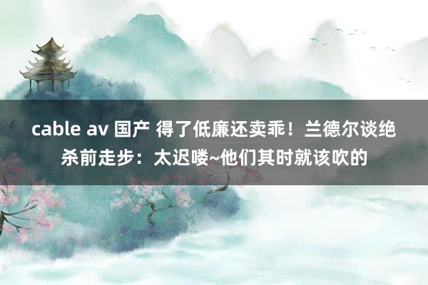 cable av 国产 得了低廉还卖乖！兰德尔谈绝杀前走步：太迟喽~他们其时就该吹的
