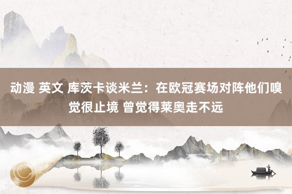 动漫 英文 库茨卡谈米兰：在欧冠赛场对阵他们嗅觉很止境 曾觉得莱奥走不远