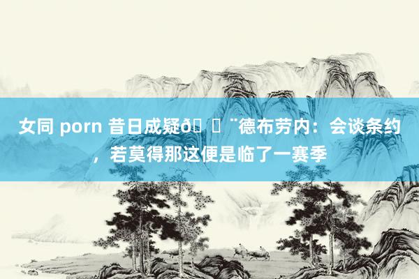 女同 porn 昔日成疑🚨德布劳内：会谈条约，若莫得那这便是临了一赛季