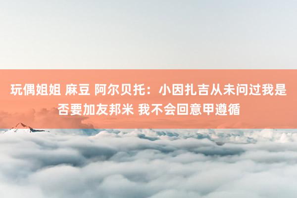 玩偶姐姐 麻豆 阿尔贝托：小因扎吉从未问过我是否要加友邦米 我不会回意甲遵循