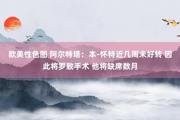 欧美性色图 阿尔特塔：本-怀特近几周未好转 因此将罗致手术 他将缺席数月