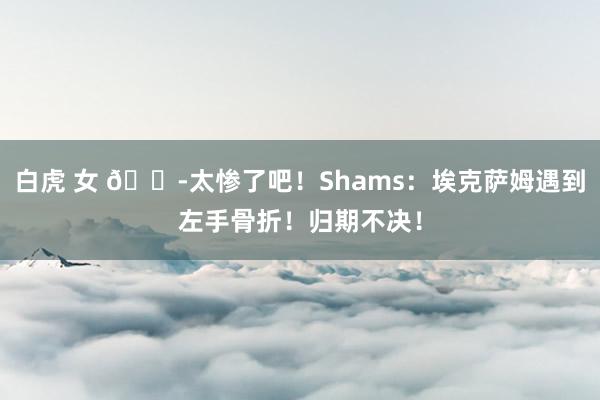 白虎 女 😭太惨了吧！Shams：埃克萨姆遇到左手骨折！归期不决！