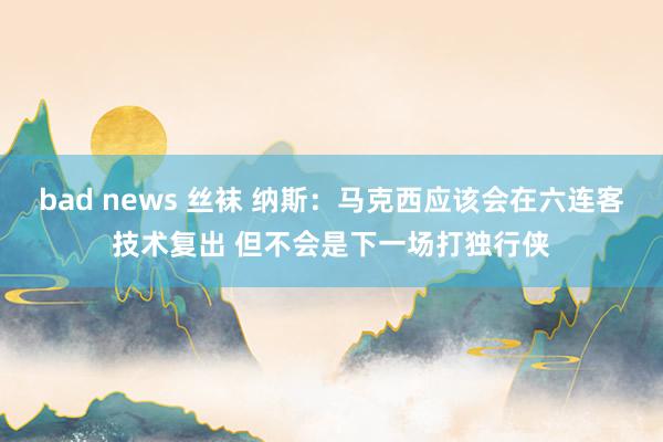bad news 丝袜 纳斯：马克西应该会在六连客技术复出 但不会是下一场打独行侠
