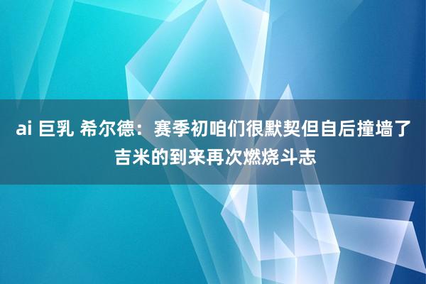 ai 巨乳 希尔德：赛季初咱们很默契但自后撞墙了 吉米的到来再次燃烧斗志
