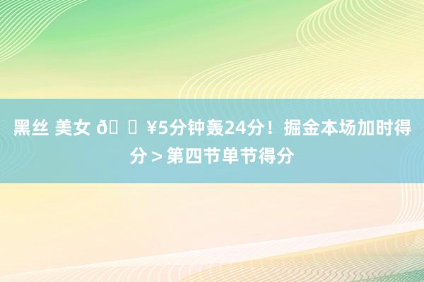黑丝 美女 🔥5分钟轰24分！掘金本场加时得分＞第四节单节得分
