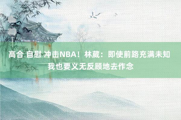 高合 自慰 冲击NBA！林葳：即使前路充满未知 我也要义无反顾地去作念