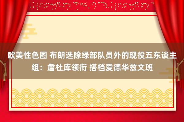 欧美性色图 布朗选除绿部队员外的现役五东谈主组：詹杜库领衔 搭档爱德华兹文班