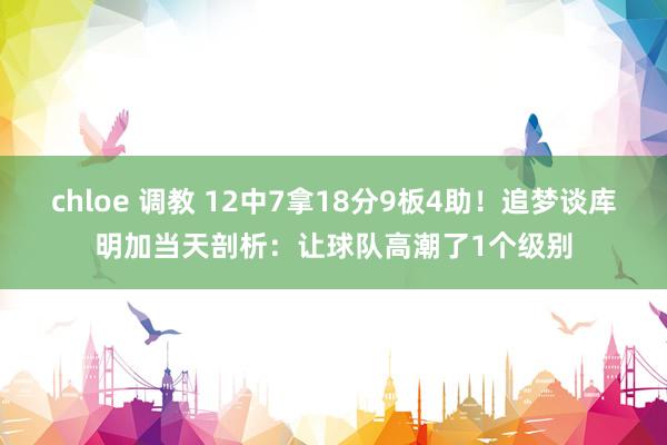 chloe 调教 12中7拿18分9板4助！追梦谈库明加当天剖析：让球队高潮了1个级别