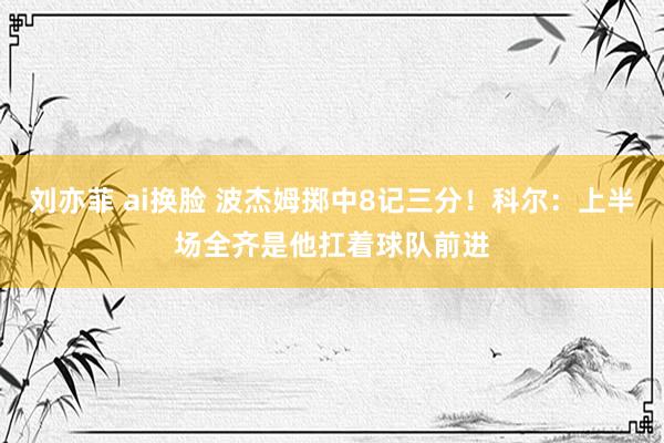 刘亦菲 ai换脸 波杰姆掷中8记三分！科尔：上半场全齐是他扛着球队前进
