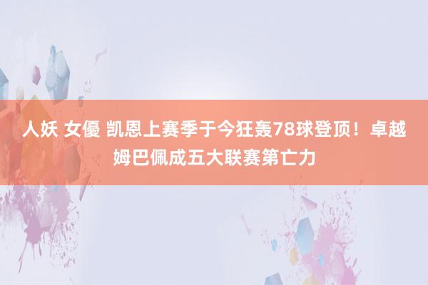 人妖 女優 凯恩上赛季于今狂轰78球登顶！卓越姆巴佩成五大联赛第亡力