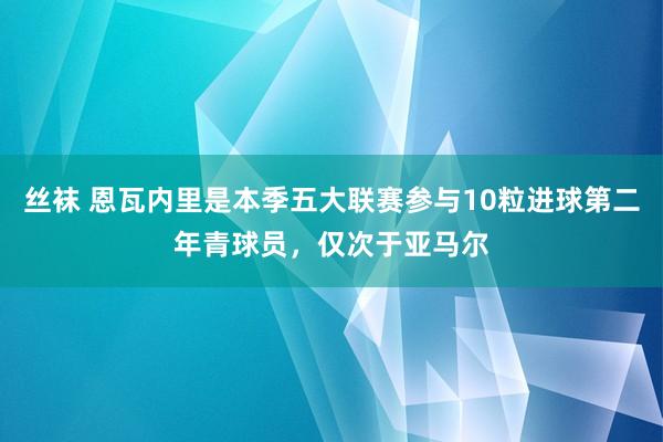 丝袜 恩瓦内里是本季五大联赛参与10粒进球第二年青球员，仅次于亚马尔
