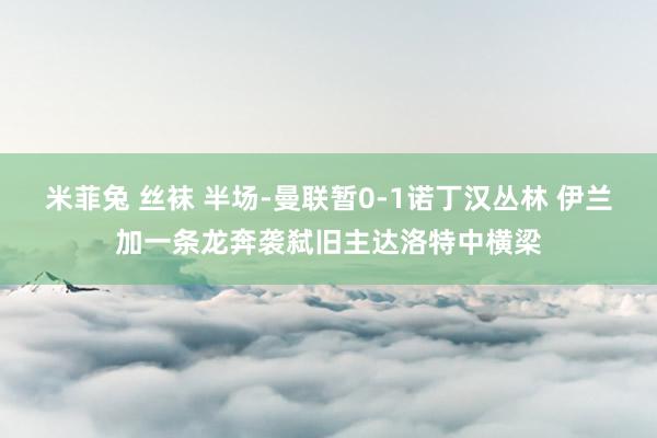 米菲兔 丝袜 半场-曼联暂0-1诺丁汉丛林 伊兰加一条龙奔袭弑旧主达洛特中横梁